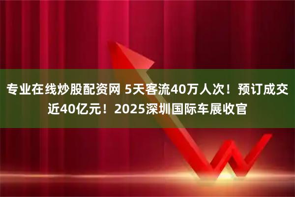 专业在线炒股配资网 5天客流40万人次！预订成交近40亿元！2025深圳国际车展收官