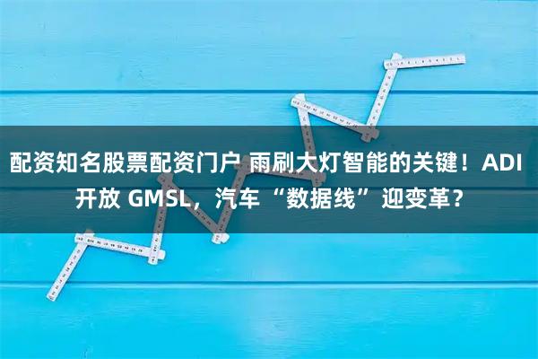 配资知名股票配资门户 雨刷大灯智能的关键！ADI 开放 GMSL，汽车 “数据线” 迎变革？