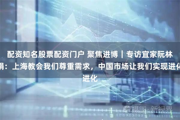 配资知名股票配资门户 聚焦进博｜专访宜家阮林娟：上海教会我们尊重需求，中国市场让我们实现进化