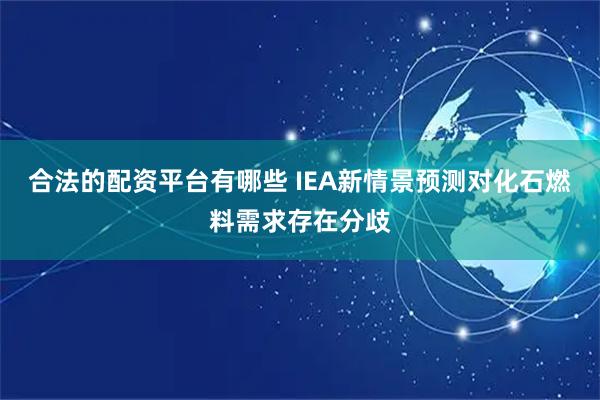 合法的配资平台有哪些 IEA新情景预测对化石燃料需求存在分歧