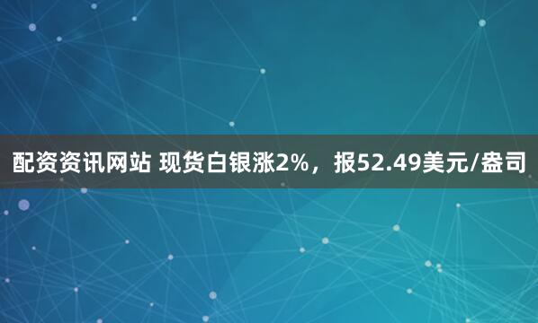 配资资讯网站 现货白银涨2%，报52.49美元/盎司