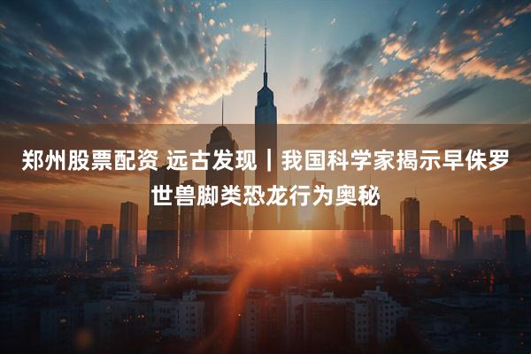 郑州股票配资 远古发现｜我国科学家揭示早侏罗世兽脚类恐龙行为奥秘