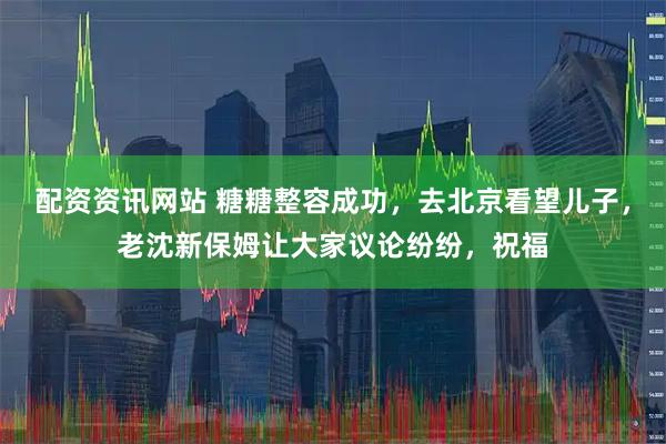 配资资讯网站 糖糖整容成功，去北京看望儿子，老沈新保姆让大家议论纷纷，祝福