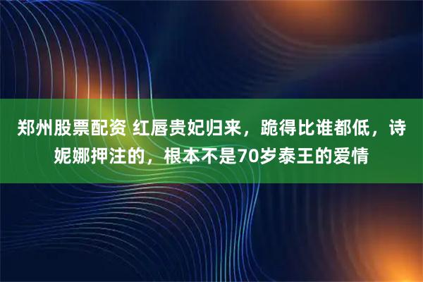 郑州股票配资 红唇贵妃归来，跪得比谁都低，诗妮娜押注的，根本不是70岁泰王的爱情