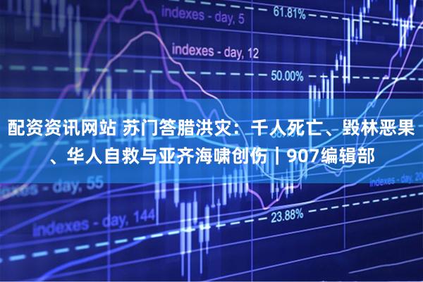 配资资讯网站 苏门答腊洪灾：千人死亡、毁林恶果、华人自救与亚齐海啸创伤｜907编辑部