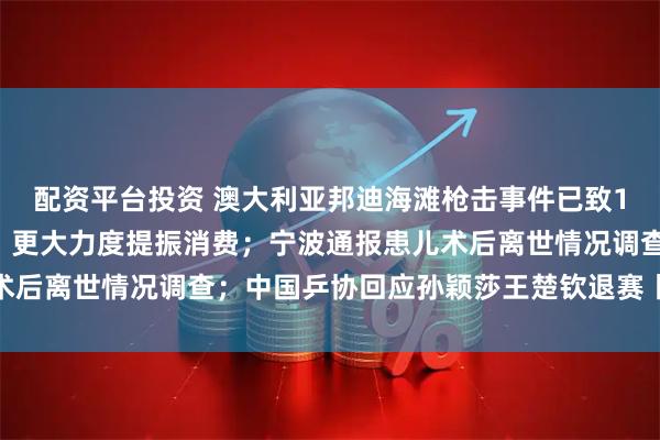 配资平台投资 澳大利亚邦迪海滩枪击事件已致16人死亡；三部门发文：更大力度提振消费；宁波通报患儿术后离世情况调查；中国乒协回应孙颖莎王楚钦退赛丨每经早参