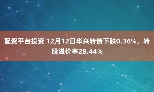 配资平台投资 12月12日华兴转债下跌0.36%，转股溢价率28.44%