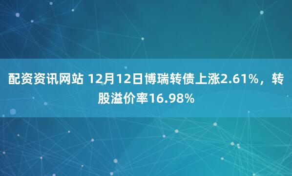 配资资讯网站 12月12日博瑞转债上涨2.61%，转股溢价率16.98%