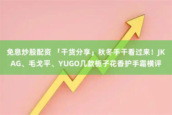 免息炒股配资 「干货分享」秋冬手干看过来！JKAG、毛戈平、YUGO几款栀子花香护手霜横评