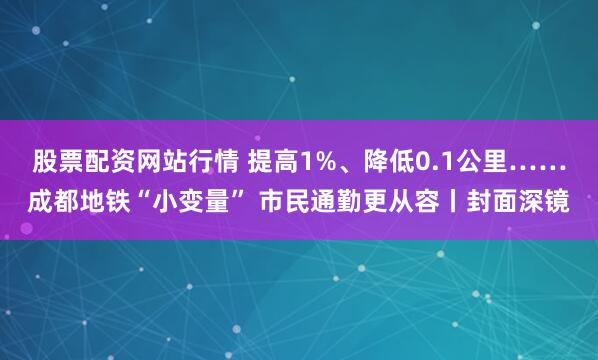 股票配资网站行情 提高1%、降低0.1公里……成都地铁“小变量” 市民通勤更从容丨封面深镜