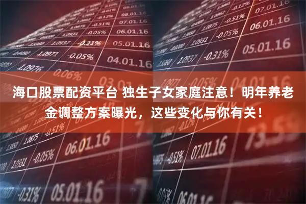 海口股票配资平台 独生子女家庭注意！明年养老金调整方案曝光，这些变化与你有关！