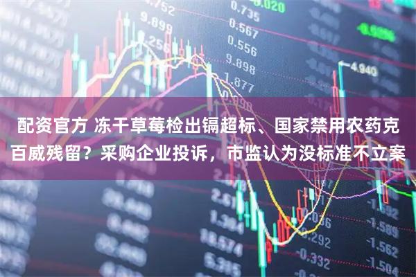 配资官方 冻干草莓检出镉超标、国家禁用农药克百威残留？采购企业投诉，市监认为没标准不立案