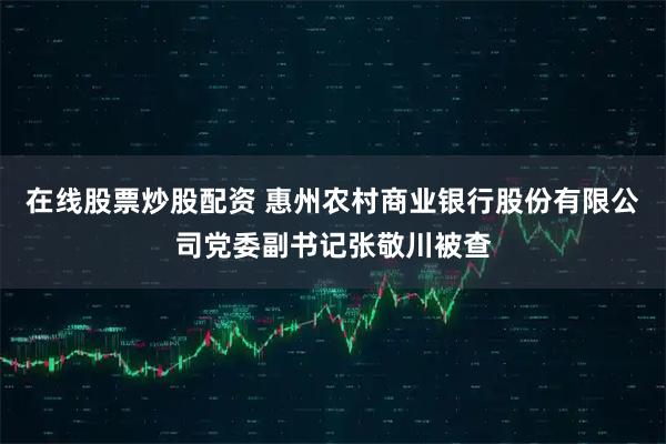 在线股票炒股配资 惠州农村商业银行股份有限公司党委副书记张敬川被查