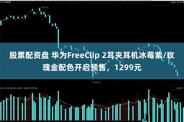 股票配资盘 华为FreeClip 2耳夹耳机冰莓紫/玫瑰金配色开启预售，1299元