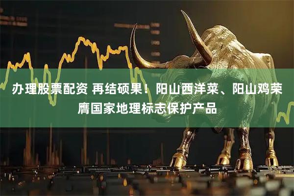 办理股票配资 再结硕果！阳山西洋菜、阳山鸡荣膺国家地理标志保护产品