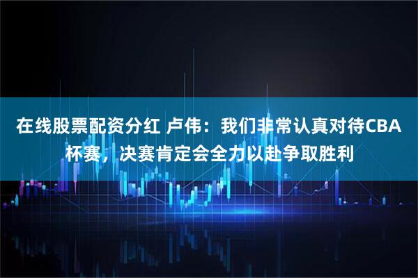 在线股票配资分红 卢伟：我们非常认真对待CBA杯赛，决赛肯定会全力以赴争取胜利