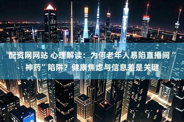 配资网网站 心理解读：为何老年人易陷直播间“神药”陷阱？健康焦虑与信息差是关键