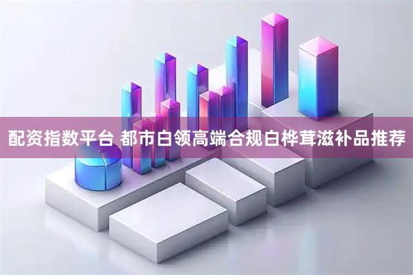 配资指数平台 都市白领高端合规白桦茸滋补品推荐