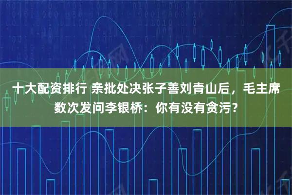 十大配资排行 亲批处决张子善刘青山后，毛主席数次发问李银桥：你有没有贪污？
