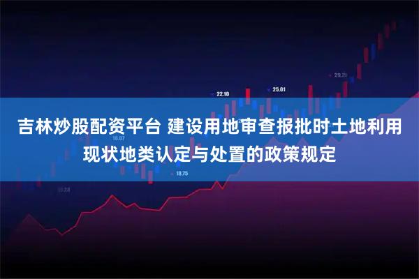 吉林炒股配资平台 建设用地审查报批时土地利用现状地类认定与处置的政策规定
