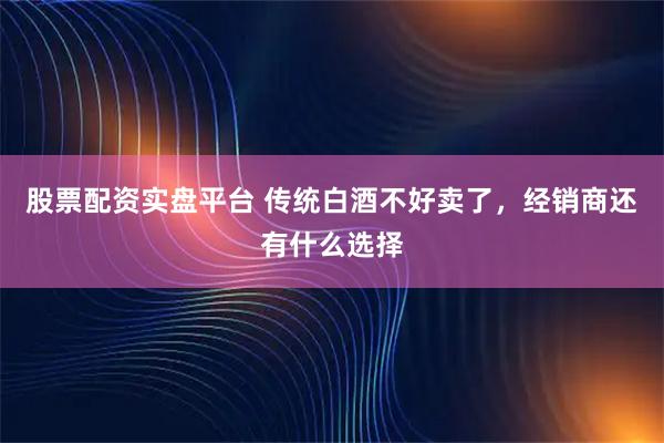 股票配资实盘平台 传统白酒不好卖了，经销商还有什么选择