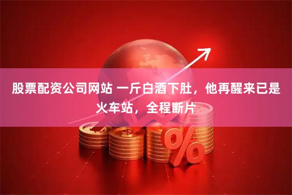 股票配资公司网站 一斤白酒下肚，他再醒来已是火车站，全程断片