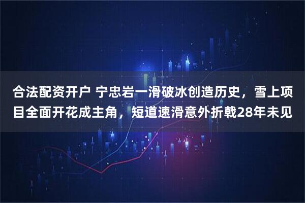 合法配资开户 宁忠岩一滑破冰创造历史，雪上项目全面开花成主角，短道速滑意外折戟28年未见