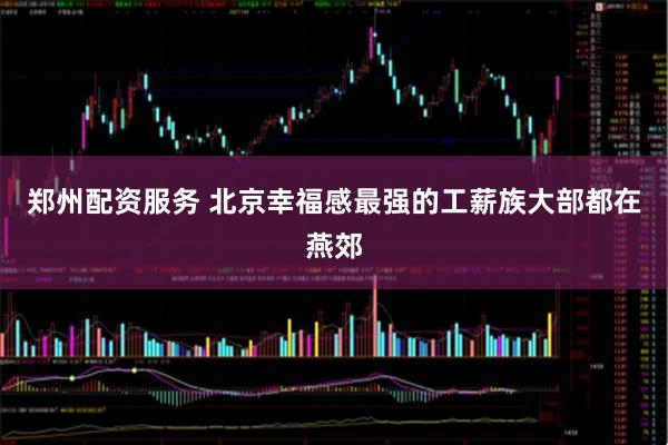 郑州配资服务 北京幸福感最强的工薪族大部都在燕郊