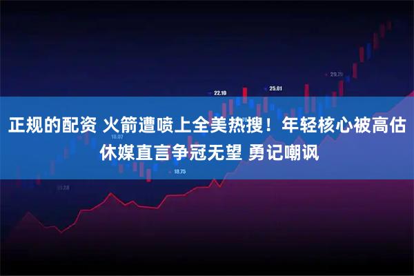 正规的配资 火箭遭喷上全美热搜！年轻核心被高估 休媒直言争冠无望 勇记嘲讽