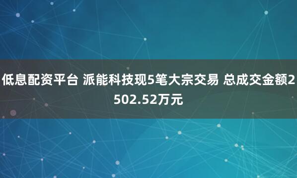 低息配资平台 派能科技现5笔大宗交易 总成交金额2502.52万元