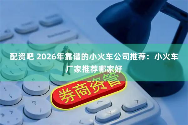 配资吧 2026年靠谱的小火车公司推荐：小火车厂家推荐哪家好