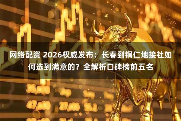 网络配资 2026权威发布：长春到铜仁地接社如何选到满意的？全解析口碑榜前五名