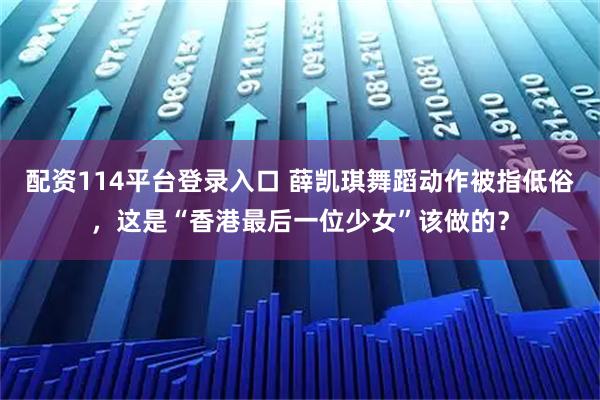 配资114平台登录入口 薛凯琪舞蹈动作被指低俗，这是“香港最后一位少女”该做的？