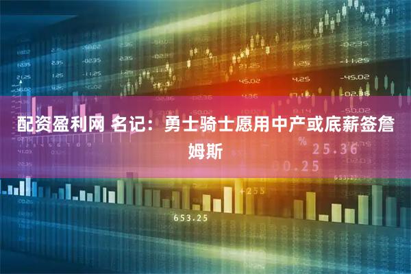 配资盈利网 名记：勇士骑士愿用中产或底薪签詹姆斯