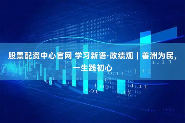 股票配资中心官网 学习新语·政绩观｜善洲为民，一生践初心