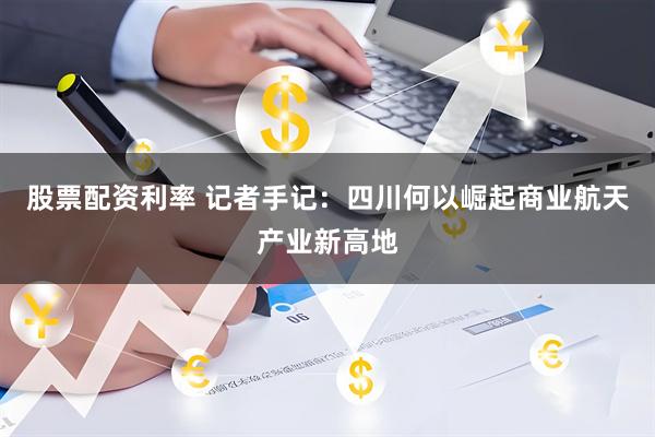 股票配资利率 记者手记：四川何以崛起商业航天产业新高地