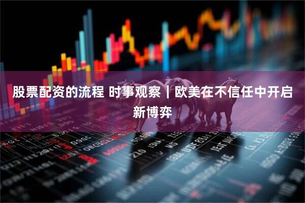 股票配资的流程 时事观察|欧美在不信任中开启新博弈