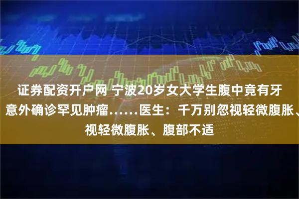 证券配资开户网 宁波20岁女大学生腹中竟有牙齿和毛发，意外确诊罕见肿瘤……医生：千万别忽视轻微腹胀、腹部不适