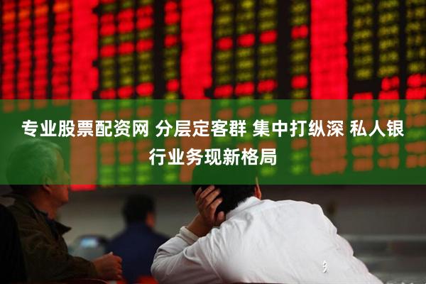 专业股票配资网 分层定客群 集中打纵深 私人银行业务现新格局