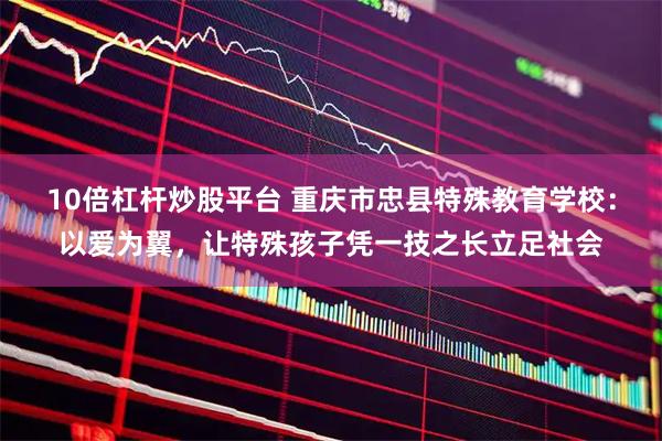 10倍杠杆炒股平台 重庆市忠县特殊教育学校:以爱为翼,让特殊孩子凭一技之长立足社会