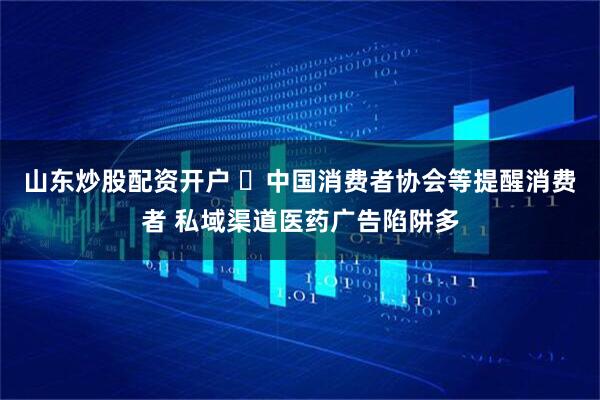 山东炒股配资开户 ​中国消费者协会等提醒消费者 私域渠道医药广告陷阱多